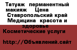 Татуаж (перманентный макияж) › Цена ­ 2 500 - Ставропольский край Медицина, красота и здоровье » Косметические услуги   